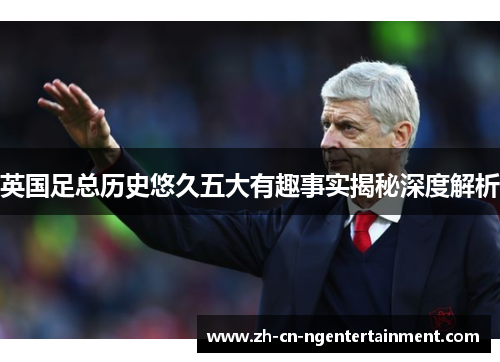 英国足总历史悠久五大有趣事实揭秘深度解析