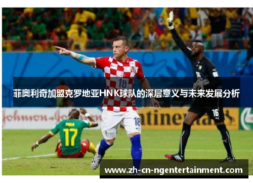 菲奥利奇加盟克罗地亚HNK球队的深层意义与未来发展分析