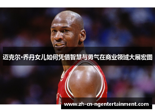迈克尔·乔丹女儿如何凭借智慧与勇气在商业领域大展宏图