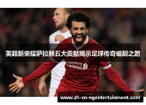 英超新荣耀萨拉赫五大贡献揭示足球传奇崛起之路