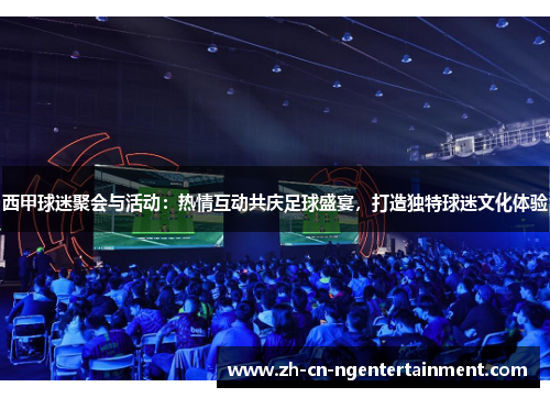 西甲球迷聚会与活动：热情互动共庆足球盛宴，打造独特球迷文化体验