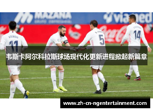 韦斯卡阿尔科拉斯球场现代化更新进程掀起新篇章