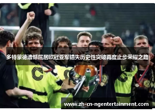 多特蒙德遗憾屈居欧冠亚军错失历史性突破再度止步荣耀之路